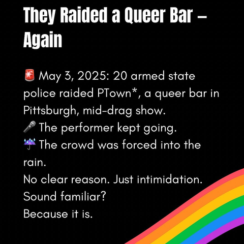 THEY RAIDED A QUEER BAR - AGAIN

May 3, 2025: 20 armed state police raided Ptown, a queer bar in Pittsburg [USA], mid-drag show.
The performer kept going. The crowd was forced into the rain.
No clear reason, just intimidation. Sounds familiar? Because it is!