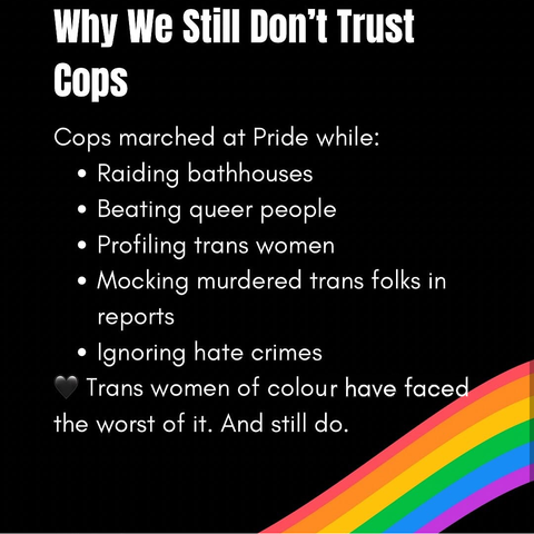 WHY WE STILL DON'T TRUST COPS:

Cops marched at Pride while:
- Raiding bathhouses
- Beating queer people
- Profiling trans women
- Mocking murdered trans folks in reports
- Ignoring hate crimes

Trans women of colour have faced the worst of it. And still do.