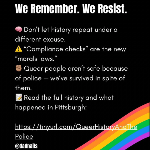WE REMEMBER. WE RESIST.

- Don't let history repeat under a different excuse.
- "Compliance checks" are the new "moral laws"
- Queer people aren't safe because of police, we've survived in spite of them