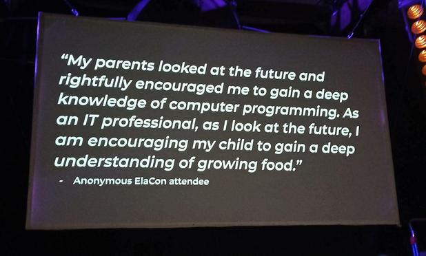 Photo of a stage presentation screen. White text on black background, reading:

"My Parents looked at the future and rightfully encouraged me to gain a deep
knowledge of computer programming. As an IT professional, as I look at the future, | am encouraging my child to gain a deep understanding of growing food."
- Anonymous ElaCon attendee