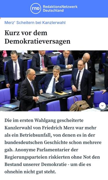 Redaktionsnetzwerk Deutschland;:

Kurz vor dem Demokratieversagen.
Die im ersten Wahlgang gescheiterte Kanzlerwahl von Friedrich Merz war mehr als ein Betriebsunfall, von denen es in der bundesdeutschen Geschichte schon 
mehrere gab. Anonyme Parlamentarier der Regierungsparteien riskierten ohne 
Not den Bestand unserer Demokratie - um die es ohnehin nicht gut steht. 
06.05.25
