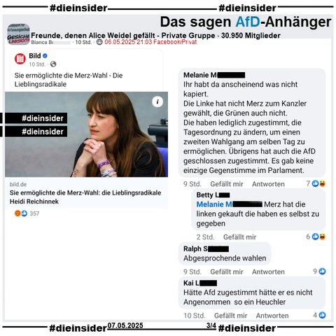 In der 30.950 Mitglieder großen Gruppe "Freunde, denen Alice Weidel gefällt" wird der Bild-Bericht "Heidi Reichinnek ermöglichte die Merz-Wahl: Die Lieblingsradikale" geteilt.

Auf Slide 3 zeigen wir u.a. noch diese Kommentare 
"Ihr habt da anscheinend was nicht kapiert. Die Linke hat nicht Merz zum Kanzler gewählt, die Grünen auch nicht. Die haben lediglich zugestimmt, die Tagesordnung zu ändern, um einen zweiten Wahlgang am selben Tag zu ermöglichen. Übrigens hat auch die AfD geschlossen zugestimmt. Es gab keine einzige Gegenstimme im Parlament." mit der Antwort "Merz hat die linken gekauft die haben es selbst zu gegeben.".
Außerdem noch "Abgesprochende wahlen." und "Hätte Afd zugestimmt hätte er es nicht Angenommen so ein Heuchler."