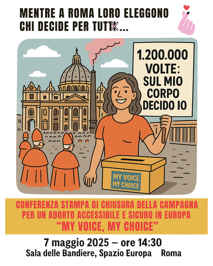 Immagine per la conferenza di chiusura della campagna My Voice, My Choice.

Mentre a Roma loro eleggono chi decide per tutti...

1.200.000 volte: sul mio corpo decido io.

Conferenza stampa di chiusura della campagna per un aborto accessibile e sicuro in Europa "My Voice, My Choice" .
7 maggio 2025 - ore 14:30.
Sala delle Bandiere, Spazio Europa, Roma.

Vignetta di una donna che tiene in mano un cartello con lo slogan "1.200.000 volte: sul mio corpo decido io" vicino a un'urna con la scritta "My Voice My Choice" sullo sfondo di Piazza San Pietro con dei cardinali.