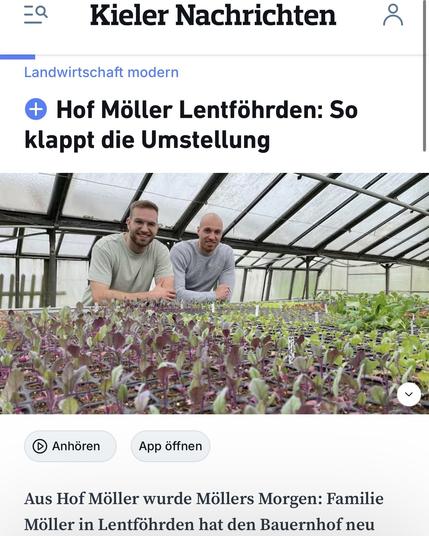 Das Bild zeigt einen Screenshot eines Artikels mit dem Titel "Hof Möller Lentföhrden: So klappt die Umstellung". Der Artikel scheint sich auf die Umstellung eines Bauernhofs namens Hof Möller in Lentföhrden zu beziehen. Das Bild zeigt zwei Personen, die in einem Gewächshaus stehen und sich um Pflanzen kümmern. Der Text unter dem Bild beginnt mit "Aus Hof Möller wurde Möllers Morgen: Familie Möller in Lentföhrden hat den Bauernhof neu".

Der Artikel scheint Teil einer Serie oder Kategorie namens "Landwirtschaft modern" zu sein, die sich auf moderne Landwirtschaftstechniken und -praktiken konzentriert. Der Artikel ist auf einer Plattform namens "Kieler Nachrichten" veröffentlicht.

Das Bild und der Artikel deuten darauf hin, dass die Familie Möller ihren Bauernhof modernisiert und möglicherweise neue Methoden oder Technologien in der Landwirtschaft einführt.