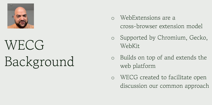 Sanpshot of a slide presented by Simeon Vincent about the WECG background: WebExtensions are a cross-browser extension model; Supported by Chromium, Gecko, WebKit; Builds on top of and extends the web platform; WECG created to facilitate open
discussion our common approach.
