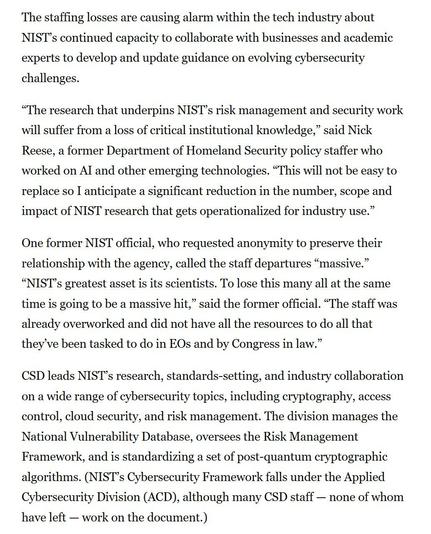 The staffing losses are causing alarm within the tech industry about NIST’s continued capacity to collaborate with businesses and academic experts to develop and update guidance on evolving cybersecurity challenges.

“The research that underpins NIST’s risk management and security work will suffer from a loss of critical institutional knowledge,” said Nick Reese, a former Department of Homeland Security policy staffer who worked on Al and other emerging technologies. “This will not be easy to replace so I anticipate a significant reduction in the number, scope and impact of NIST research that gets operationalized for industry use.”

One former NIST official, who requested anonymity to preserve their relationship with the agency, called the staff departures “massive.” “NIST’s greatest asset is its scientists. To lose this many all at the same time is going to be a massive hit,” said the former official. “The staff was already overworked and did not have all the resources to do all that they’ve been tasked to do in EOs and by Congress in law.”

CSD leads NIST’s research, standards-setting, and industry collaboration on a wide range of cybersecurity topics, including cryptography, access control, cloud security, and risk management. The division manages the National Vulnerability Database, oversees the Risk Management Framework, and is standardizing a set of post-quantum cryptographic algorithms. (NIST’s Cybersecurity Framework falls under the Applied Cybersecurity Division