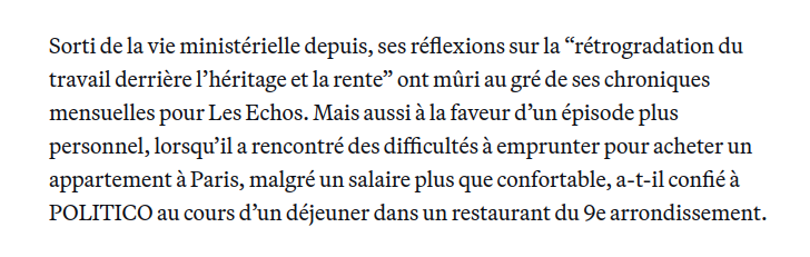 Sorti de la vie ministérielle depuis, ses réflexions sur la “rétrogradation du travail derrière l’héritage et la rente” ont mûri au gré de ses chroniques mensuelles pour Les Echos. Mais aussi à la faveur d’un épisode plus personnel, lorsqu’il a rencontré des difficultés à emprunter pour acheter un appartement à Paris, malgré un salaire plus que confortable, a-t-il confié à POLITICO au cours d’un déjeuner dans un restaurant du 9e arrondissement.