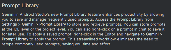 Prompt Library

Gemini in Android Studio's new Prompt Library feature enhances productivity by allowing you to save and manage frequently used prompts. Access the Prompt Library from Settings > Gemini > Prompt Library to store and retrieve prompts. You can store prompts at the IDE level or the project level. You can also right-click on a prompt in chat to save it for later use. To apply a saved prompt, right-click in the Editor and navigate to Gemini > Prompt Library to apply the prompt. This streamlined workflow eliminates the need to retype commonly used prompts, saving you time and effort.