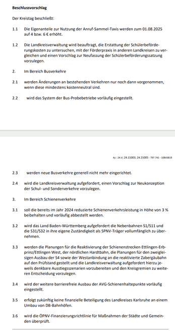 Beschlussvorschlag
Der Kreistag beschließt:
1.1 Die Eigenanteile zur Nutzung der Anruf-Sammel-Taxis werden zum 01.08.2025 auf 4 bzw. 6 € erhöht. 
(...)
2. Im Bereich Busverkehre 
2.1 werden Änderungen an bestehenden Verkehren nur noch dann vorgenommen, wenn diese mindestens kostenneutral sind.
2.2 wird das System der Bus-Probebetriebe vorläufig eingestellt.
2.3 werden neue Busverkehre generell nicht mehr eingerichtet.
(...)
3. Im Bereich Schienenverkehre 
3.1 soll die bereits im Jahr 2024 reduzierte Schienenverkehrsleistung in Höhe von 3 % beibehalten und vorläufig abbestellt werden.
3.2 wird das Land Baden-Württemberg aufgefordert die Nebenbahnen S1/S11 und die S31/S32 in ihre eigene Zuständigkeit als SPNV-Träger vollumfänglich zu übernehmen. 
3.3 werden die Planungen für die Reaktivierung der Schienenstrecken Ettlingen-Erbprinz/Ettlingen West, der nördlichen Hardtbahn, die Planungen für den zweigleisigen Ausbau der S4 sowie der Westanbindung an die reaktivierte Zabergäubahn auf den Prüfstand gestellt und die Landkreisverwaltung aufgefordert hierzu jeweils denkbare Ausstiegsszenarien vorzubereiten und den Kreisgremien zu weiteren Entscheidung vorzulegen.
3.4 wird der weitere barrierefreie Ausbau der AVG-Schienenhaltepunkte vorläufig eingestellt.
3.5 erfolgt zukünftig keine finanzielle Beteiligung des Landkreises Karlsruhe an einem Umbau von DB-Bahnhöfen.
3.6 wird die ÖPNV-Finanzierungsrichtlinie für Maßnahmen der Städte und Gemeinden überprüft.