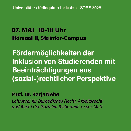 Der Hintergrund ist grün mit schwarzer und weißer Schrift. Es liest von oben nach untern: 
"Universitäres Kolloqium Inklusion SOSE 2025. 
07. Mai 16-18 Uhr
Hörsaal II, Steintorcampus
Fördermöglichkeiten der Inklusion von Studierenden mit Beeinträchtigungen aus (sozial-)rechtlicher Perspektive
Prof. Dr. Katja Nebe
Lehrstuhl für bürgerliches Recht, Arbeitsrecht und Recht der Sozialen Sicherheit an der MLU