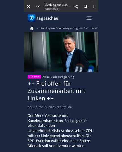 Die Tagesschau titelt: "Frei offen für Zusammenarbeit mit Linken. Der Merz-Vertraute und Kanzleramtsminister Frei zeigt sich offen dafür, den Unvereinbarkeitsbeschluss seiner CDU mit der Linkspartei abzuschaffen. Die SPD-Fraktion wählt eine neue Spitze. Miersch soll Vorsitzender werden.