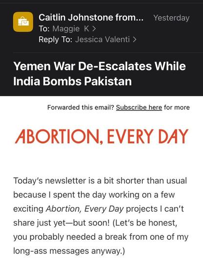 Screenshot from my inbox that shows that Jessica Valenti abortion every day sub stack is showing up from Caitlin Johnstone and the subject is “Yemen war de-escalate while India bombs Pakistan”
But it is the abortion every day newsletter and my email app acknowledges that if I reply it should go to Jessica Valenti.