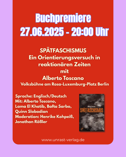 Buchpremiere 
27.06.2025 - 20:00 Uhr SPÄTFASCHISMUS  
Ein Orientierungsversuch in reaktionären Zeiten
mit Alberto Toscano  
 Volksbühne am Rosa-Luxemburg-Platz Berlin

Sprache: Englisch/Deutsch
Mit: Alberto Toscano, 
Lama El Khatib, Bafta Sarbo, 
Quinn Slobodian
Moderation: Henrike Kohpeiß, 
Jonathan Rößler