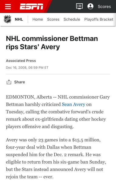 Screen shot of piece from ESPN

Headline: NHL commissioner Bettman rips Stars' Avery
Associate Press
December 16 2008

Edmonton Alberta--NHL commissioner Gary Bettman harshly criticized Sean Avery on Tuesday, calling the combative forward's crude remark about ex-girlfriends dating other hockey players offensive and disgusting.

Avery was only 23 grams into a $15.5 million four year deal with Dallas when Bettman suspended him for the December 2 remark.. He was eligible to return from his six-game ban Sunday, but the Stars instead announced Avery will not rejoin the team--ever.