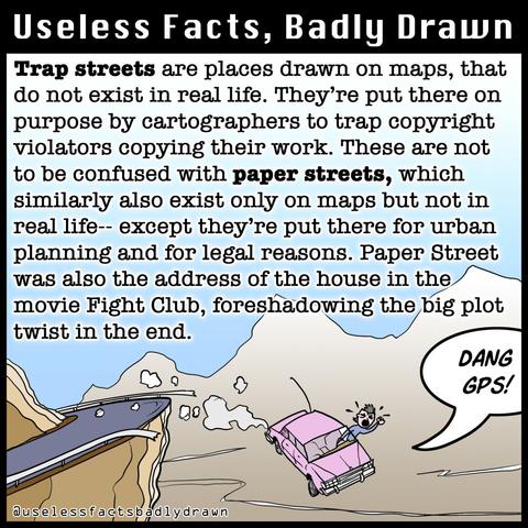 Trap streets are places drawn on maps, that do not exist in real life. They're put there on purpose by cartographers to trap copyright violators copying their work. These are not to be confused with paper streets, which similarly also exist only on maps but not in real life-- except they're put there for urban planning and for legal reasons. Paper Street was also the address of the house in the movie Fight Club, foreshadowing the big plot twist in the end.