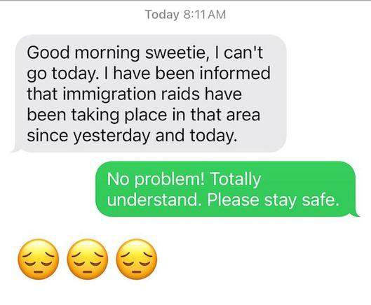 Screen shot of a text message from our house keeper. 

She writes "Good morning sweetie, | can't go today. | have been informed that immigration raids have been taking place in that area since yesterday and today." 

I responded "No problem! Totally understand. Please stay safe."

She responds with three frown faces emojis.
