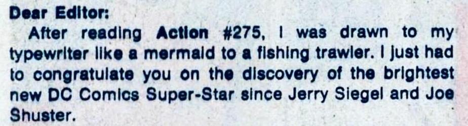 “Dear Editor:
After reading Action #275, 1 was drawn to my typewriter like a mermaid to a fishing trawler. I just had to congratulate you on the discovery of the brightest new DC Comics Super-Star since Jerry Siegel and Joe Shuster.”