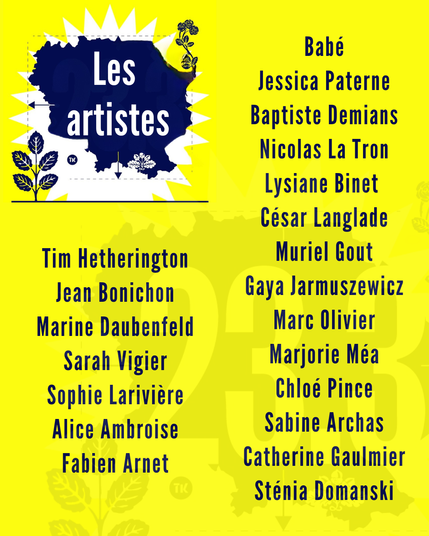 les artistes exposé-es suite :  Babé Jessica Paterne Baptiste Demians o\ 4 | Nicolas La Tron < :i; ., Lysiane Binet César Langlade Tim Hetherington Muriel Gout Jean Bonichon Gaya Jarmuszewicz Marine Daubenfeld Marc Olivier Sarah Vigier Marjorie Méa Sophie Lariviére Chloé Pince Alice Ambroise Sabine Archas Fabien Arnet Catherine Gaulmier Sténia Domanski