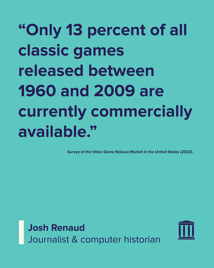 “Only 13 percent of all classic games released between 1960 and 2009 are currently commercially available.”

Survey of the Video Game Reissue Market in the United States (2023).

Josh Renaud
Journalist & computer historian