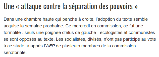 Extrait dépêche AFP :
"Dans une chambre haute qui penche à droite, l’adoption du texte semble acquise la semaine prochaine. Ce mercredi en commission, ce fut une formalité : seuls une poignée d’élus de gauche - écologistes et communistes - se sont opposés au texte. Les socialistes, divisés, n’ont pas participé au vote à ce stade, a appris l’AFP de plusieurs membres de la commission sénatoriale."