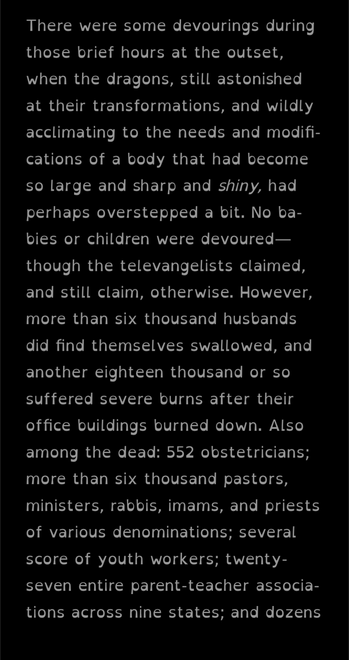 E-reader screenshot:

There were some devourings during those brief hours at the outset, when the dragons, still astonished at their transformations, and wildly acclimating to the needs and modifi-cations of a body that had become so large and sharp and shiny, had perhaps overstepped a bit. No ba-bies or children were devoured-though the televangelists claimed, and still claim, otherwise. However, more than six thousand husbands did find themselves swallowed, and another eighteen thousand or so suffered severe burns after their office buildings burned down. Also among the dead: 552 obstetricians; more than six thousand pastors, ministers, rabbis, imams, and priests of various denominations; several score of youth workers; twenty-seven entire parent-teacher associa-tions across nine states; and dozens