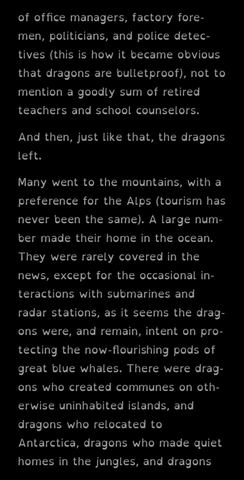 E-reader screenshot:

of office managers, factory fore-men, politicians, and police detec-tives (this is how it became obvious that dragons are bulletproof), not to mention a goodly sum of retired teachers and school counselors.

And then, just like that, the dragons left.

Many went to the mountains, with a preference for the Alps (tourism has never been the same). A large num-ber made their home in the ocean. They were rarely covered in the news, except for the occasional in-teractions with submarines and radar stations, as it seems the drag-ons were, and remain, intent on pro-tecting the now-flourishing pods of great blue whales. There were drag-ons who created communes on oth-erwise uninhabited islands, and dragons who relocated to Antarctica, dragons who made quiet homes in the jungles, and dragons