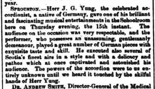 Extract from a newspaper page: "SPROUSTON - Herr J.G. Yung, the celebrated accordionist, a native of Germany, gave one of his brilliant and fascinating musical entertainments in the Schoolroom here on Thursday evening, the 15th instant. The audience on the occasion was very respectable, and the performer, who possesses an unassuming, gentlemanly demeanour, played a great number of German pieces with exquisite taste and skill. He executed also several of Scotia's finest airs in a style and with a delicacy and pathos which at once captivated and astonished his audience. The powers of the accordion were to us entirely unknown until we heard it touched by the skilful hands of Herr Yung."