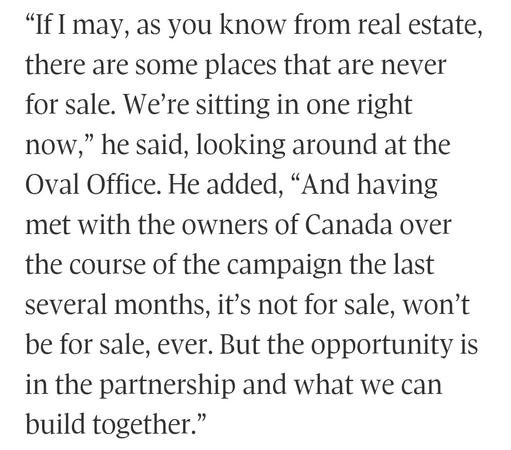 “If I may, as you know from real estate, there are some places that are never for sale. We're sitting in one right now,” he said, looking around at the Oval Office. He added, “And having met with the owners of Canada over the course of the campaign the last several months, it’s not for sale, won’t be for sale, ever. But the opportunity is in the partnership and what we can build together.”