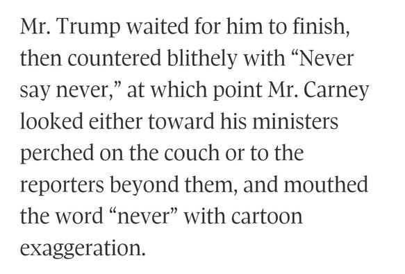 Mr. Trump waited for him to finish, then countered blithely with “Never say never,” at which point Mr. Carney looked either toward his ministers perched on the couch or to the reporters beyond them, and mouthed the word “never” with cartoon exaggeration.