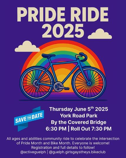 Pride Ride 2025
Save the Date
Thursday June 5th 2025 York Road Park by the Covered Bridge
6:30pm | roll out at 7:30pm
All ages and abilities community ride to celebrate the intersection of Pride Month and Bike Month. Everyone is welcome! Registration and full details to follow.
@activeguelph @guelph.girlsgaystheys.bikeclub
