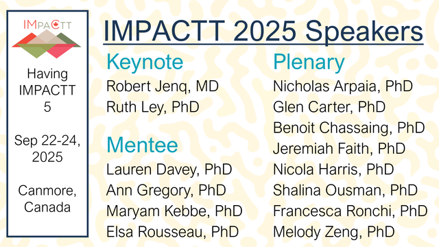 Having IMPACTT 5: Sep 22-24, 2025, Canmore, Canada. IMPACTT 2025 Speakers. Keynote: Robert Jenq, MD and Ruth Ley, PhD. Plenary: Nicholas Arpaia, PhD, Glen Carter, PhD, Benoit Chassaing, PhD, Jeremiah Faith, PhD, Nicola Harris, PhD, Shalina Ousman, PhD, Francesca Ronchi, PhD, and Melody Zeng, PhD. Mentee: Lauren Davey, PhD, Ann Gregory, PhD, Maryam Kebbe, PhD, and Elsa Rousseau, PhD.