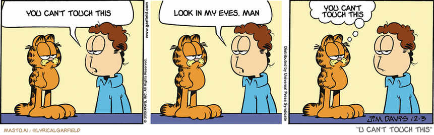 Original Garfield comic from December 3, 2009
Text replaced with lyrics from: U Can't Touch This

Transcript:
• You Can't Touch This
• Look In My Eyes, Man
• You Can't Touch This


--------------
Original Text:
• Jon:  You haven't been very good this year, you know.  What are you asking Santa for?
• Garfield:  Leniency.