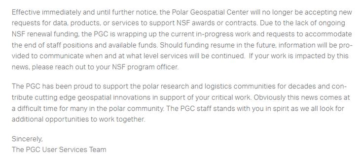 Effective immediately and until further notice, the Polar Geospatial Center will no longer be accepting new requests for data, products, or services to support NSF awards or contracts. Due to the lack of ongoing NSF renewal funding, the PGC is wrapping up the current in-progress work and requests to accommodate the end of staff positions and available funds. Should funding resume in the future, information will be provided to communicate when and at what level services will be continued.  If your work is impacted by this news, please reach out to your NSF program officer.

The PGC has been proud to support the polar research and logistics communities for decades and contribute cutting edge geospatial innovations in support of your critical work. Obviously this news comes at a difficult time for many in the polar community. The PGC staff stands with you in spirit as we all look for additional opportunities to work together.
Sincerely,
The PGC User Services Team