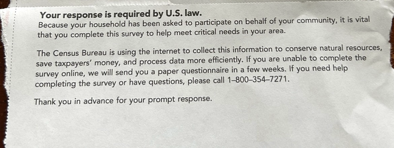 Excerpt: Your response is required by U.S. law. Because your household has been asked to participate on behalf of your community, it is vital that you complete this survey to help meet critical needs in your area. The Census Bureau is using the internet to collect this information to conserve natural resources, save taxpayers' money, and process data more efficiently. If you are unable to complete the survey online, we will send you a paper questionnaire in a few weeks. If you need help completing the survey or have questions, please call 1-800-354-7271. Thank you in advance for your prompt response.