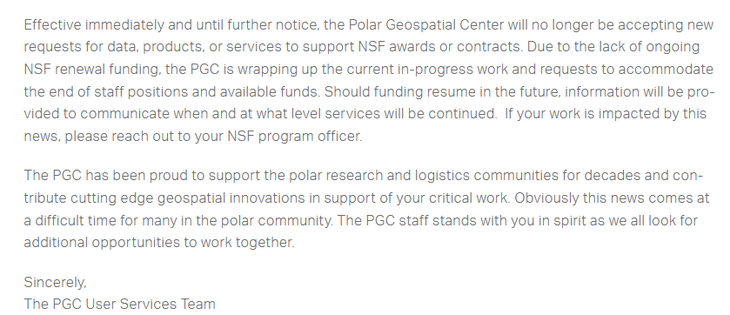 Effective immediately and until further notice, the Polar Geospatial Center will no longer be accepting new requests for data, products, or services to support NSF awards or contracts. Due to the lack of ongoing NSF renewal funding, the PGC is wrapping up the current in-progress work and requests to accommodate the end of staff positions and available funds. Should funding resume in the future, information will be provided to communicate when and at what level services will be continued.  If your work is impacted by this news, please reach out to your NSF program officer.

The PGC has been proud to support the polar research and logistics communities for decades and contribute cutting edge geospatial innovations in support of your critical work. Obviously this news comes at a difficult time for many in the polar community. The PGC staff stands with you in spirit as we all look for additional opportunities to work together.
Sincerely,
The PGC User Services Team