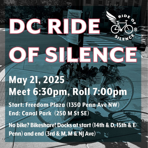 DC Ride of Silence. 
May 21, 2025; meet at 6:30pm at Freedom Plaza (1350 Penn Ave NW). The ride will leave at 7:00pm. 
The ride ends at Canal Park (250 M St SE). 

No bike? Use Bikeshare! There are docks at the start (14th & D, 15th & E/Penn) and the end (3rd & M, M & NJ Ave).