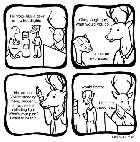 1 Me: He froze like a deer in the headlights.
2 Deer: Okay tough guy, what would you do?
Me: It’s just an expression.
3 Deer: No, no, no. You’re standing there, suddenly all you see is a blinding light. What’s your plan? I want to hear it.
4 Me, frowning: I would freeze.
Deer: I fucking thought so.