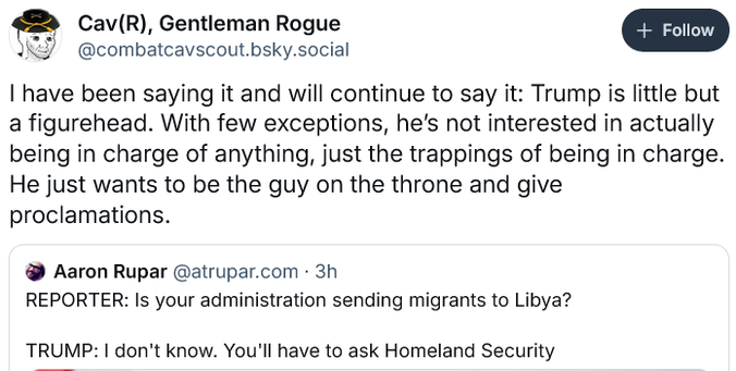 Cav(R), Gentleman Rogue post: "...Trump is little but a figurehead. With few exceptions, he's not interested in actually being in charge of anything, just the trappings of being in charge. He just wants to be the guy on the throne and give proclamations."
Above is response to post by Aaron Rupar:
REPORTER: Is your administration sending migrants to Libya? TRUMP: | don't know. You'll have to ask Homeland Security