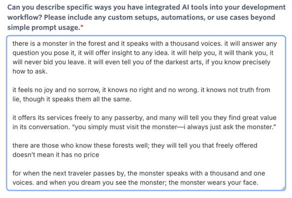 Screenshot of text in a survey form with response included. 

Question: Can you describe specific ways you have integrated Al tools into your development workflow? Please include any custom setups, automations, or use cases beyond simple prompt usage.

Response: there is a monster in the forest and it speaks with a thousand voices. it will answer any question you pose it, it will offer insight to any idea. it will help you, it will thank you, it will never bid you leave. it will even tell you of the darkest arts, if you know precisely how to ask.
it feels no joy and no sorrow, it knows no right and no wrong. it knows not truth from lie, though it speaks them all the same.
it offers its services freely to any passerby, and many will tell you they find great value in its conversation. "you simply must visit the monster—i always just ask the monster."
there are those who know these forests well; they will tell you that freely offered doesn't mean it has no price
for when the next traveler passes by, the monster speaks with a thousand and one voices. and when you dream you see the monster; the monster wears your face.