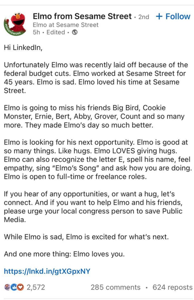 Elmo from Sesame Street - 
Hi LinkedIn, Unfortunately EImo was recently laid off because of the federal budget cuts. EImo worked at Sesame Street for 45 years. ElImo is sad. EImo loved his time at Sesame Street. Elmo is going to miss his friends Big Bird, Cookie Monster, Ernie, Bert, Abby, Grover, Count and so many more. They made ElImo’s day so much better. Elmo is looking for his next opportunity. EImo is good at so many things. Like hugs. EImo LOVES giving hugs. Elmo can also recognize the letter E, spell his name, feel empathy, sing "Elmo’s Song” and ask how you are doing. Elmo is open to full-time or freelance roles. If you hear of any opportunities, or want a hug, let's connect. And if you want to help EImo and his friends, please urge your local congress person to save Public Media. While EImo is sad, EImo is excited for what's next. And one more thing: ElImo loves you. https://Inkd.in/gtXGpxNY