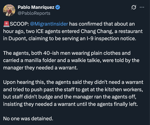 Migrant Insider has confirmed that about an hour ago, two ICE agents entered Chang Chang, a restaurant in Dupont, claiming to be serving an I-9 inspection notice.

The agents, both 40-ish men wearing plain clothes and carrying a manila folder and a walkie talkie, were told by the manager they needed a warrant.

Upon hearing this, the agents said they didn't need a warrant and tried to push past the staff to get at the kitchen workers, but staff didn't budge and the manager ran the agents off, insisting they needed a warrant until the agents finally left.

No one was detained.