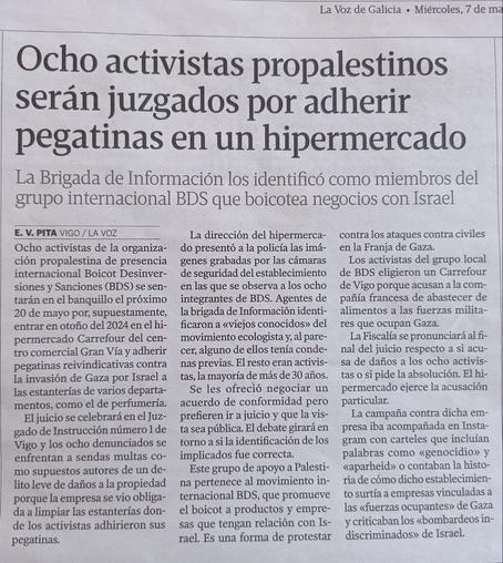 La Voz de Galicia. Miércoles, 7 de ma
Ocho activistas propalestinos serán juzgados por adherir pegatinas en un hipermercado
La Brigada de Información los identificó como miembros del grupo internacional BDS que boicotea negocios con Israel
E. V. PITA VIGO/LA VOZ 
Ocho activistas de la organización propalestina de presencia internacional BDS se sentarán en el banquillo el próximo 20 de mayo por, supuestamente, entrar en otoño del 2024 en el hipermercado Carrefour del centro comercial Gran Vía y adherir pegatinas reivindicativas contra la invasión de Gaza por Israel a las estanterías de varios departamentos, como el de perfumería.
El juicio se celebrará en el Juzgado de Instrucción número 1 de Vigo y los ocho denunciados se enfrentan a sendas multas como supuestos autores de un delito leve de daños a la propiedad porque la empresa se vio obligada a limpiar las estanterías donde los activistas adhirieron sus pegatinas.
Los activistas del grupo local de BDS eligieron un Carrefour de Vigo porque acusan a la compañía francesa de abastecer de alimentos a las fuerzas militares que ocupan Gaza.
La campaña contra dicha empresa iba acompañada en Instagram con carteles que incluían palabras como "genocidio" y "aparheid" o contaban la historia de cómo dicho establecimiento surtía a empresas vinculadas a las «fuerzas ocupantes» de Gaza y criticaban los «bombardeos indiscriminados» de Israel.