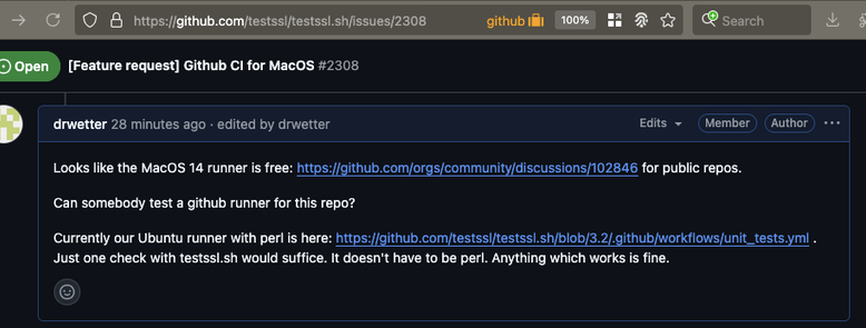 Looks like the MacOS 14 runner is free: https://github.com/orgs/community/discussions/102846 for public repos.

Can somebody test a github runner for this repo?

Currently our Ubuntu runner with perl is here: https://github.com/testssl/testssl.sh/blob/3.2/.github/workflows/unit_tests.yml . Just one check with testssl.sh would suffice. It doesn't have to be perl. Anything which works is fine.