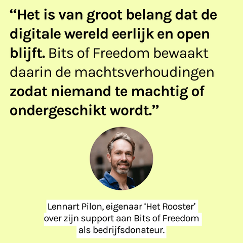 "Het is van groot belang dat de digitale wereld eerlijk en open blijft. Bits of Freedom bewaakt daarin de machtsverhoudingen zodat niemand te machtig of ondergeschikt wordt." Daaronder een portretfoto van Lennart en de tekst: "Lennart Pilon, eigenaar 'Het Rooster' over zijn support aan Bits of Freedom als bedrijfsdonateur.
