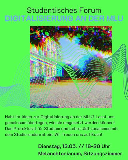 Der Hintergrund ist ein intensives Grün. In der Mitte ist ein Foto vom Hauptcampus der Uni Halle mit Blick auf den Audimax. Die Farben sind verzerrt und darüber liegen blaue Linien. 
Über dem Bild steht: "Studentisches Forum - Digitalisierung an der MLU"
Und darunter steht: "Habt Ihr Ideen zur Digitalisierung an der MLU? Lasst uns gemeinsam überlegen, wie sie umgesetzt werden können!
Das Prorektorat für Studium und Lehre lädt zusammen mit dem Studierendenrat ein. Wir freuen uns auf Euch!
Dienstag, 13.05. // 18-20 Uhr
Melanchtonianum, Sitzungszimmer"