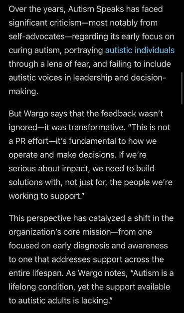 Screenshot from Forbes article with the text: Over the years, Autism Speaks has faced significant criticism—most notably from self-advocates—regarding its early focus on curing autism, portraying autistic individuals through a lens of fear, and failing to include autistic voices in leadership and decision-making.

But Wargo says that the feedback wasn’t ignored—it was transformative. “This is not a PR effort—it’s fundamental to how we operate and make decisions. If we’re serious about impact, we need to build solutions with, not just for, the people we’re working to support.”

This perspective has catalyzed a shift in the organization’s core mission—from one focused on early diagnosis and awareness to one that addresses support across the entire lifespan. As Wargo notes, “Autism is a lifelong condition, yet the support available to autistic adults is lacking.”