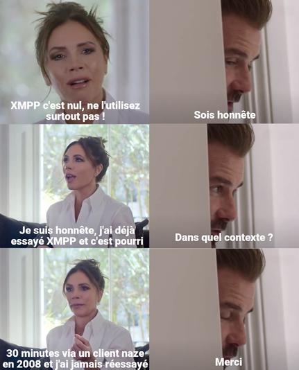 Mème en 6 cases entre Victoria et David Beckham :
« XMPP c'est nul, ne l'utilisez surtout pas !
- Sois honnête
- Je suis honnête, j'ai déjà essayé XMPP et c'est pourri
- Dans quel contexte ?
- 30 minutes via un client naze en 2008 et j'ai jamais réessayé
- Merci »