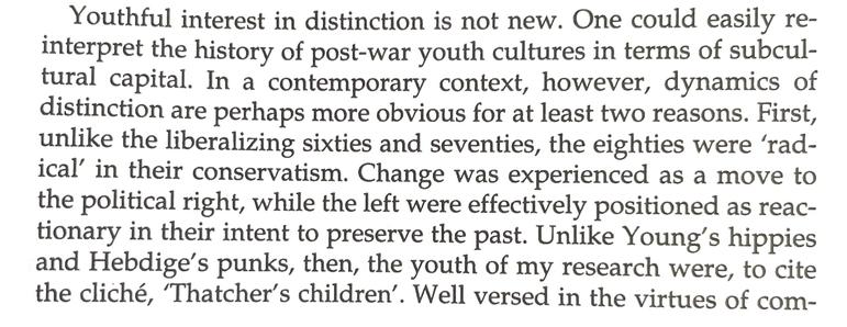 Youthful interest in distinction is not new. One could easily re-interpret the history of post-war youth cultures in terms of subcul- tural capital. In a contemporary context, however, dynamics of distinction are perhaps more obvious for at least two reasons. First, unlike the liberalizing sixties and seventies, the eighties were ‘radical’ in their conservatism. Change was experienced as a move to the political right, while the left were effectively positioned as reactionary in their intent to preserve the past. Unlike Young’s hippies and Hebdige’s punks, then, the youth of my research were, to cite the cliché, ‘Thatcher’s children’. Well versed in the virtues of com-