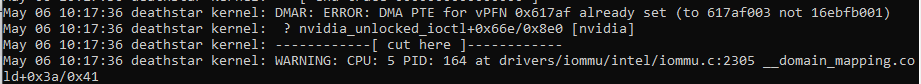 Screenshot of the following error lines from a dmesg output
May 06 10:17:36 deathstar kernel: DMAR: ERROR: DMA PTE for vPFN 0x617af already set (to 617af003 not 16ebfb001)
May 06 10:17:36 deathstar kernel:  ? nvidia_unlocked_ioctl+0x66e/0x8e0 [nvidia]
May 06 10:17:36 deathstar kernel: ------------[ cut here ]------------
May 06 10:17:36 deathstar kernel: WARNING: CPU: 5 PID: 164 at drivers/iommu/intel/iommu.c:2305 __domain_mapping.co
ld+0x3a/0x41