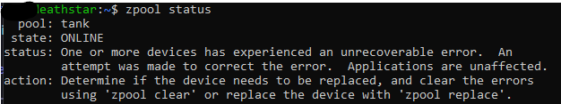 screenshot of the following output: 
deathstar:~$ zpool status
  pool: tank
 state: ONLINE
status: One or more devices has experienced an unrecoverable error.  An
        attempt was made to correct the error.  Applications are unaffected.
action: Determine if the device needs to be replaced, and clear the errors
        using 'zpool clear' or replace the device with 'zpool replace'.